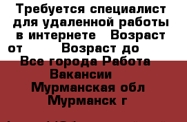 Требуется специалист для удаленной работы в интернете › Возраст от ­ 18 › Возраст до ­ 56 - Все города Работа » Вакансии   . Мурманская обл.,Мурманск г.